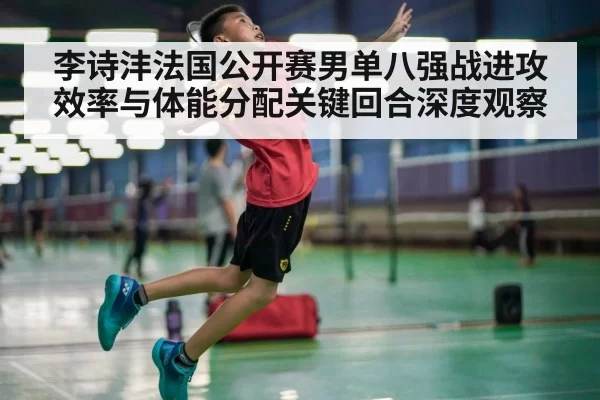 李诗沣法国公开赛男单八强战进攻效率与体能分配关键回合深度观察